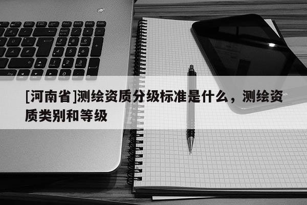 [河南省]測繪資質(zhì)分級標(biāo)準(zhǔn)是什么，測繪資質(zhì)類別和等級