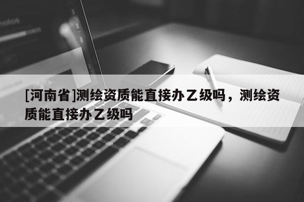 [河南省]測(cè)繪資質(zhì)能直接辦乙級(jí)嗎，測(cè)繪資質(zhì)能直接辦乙級(jí)嗎