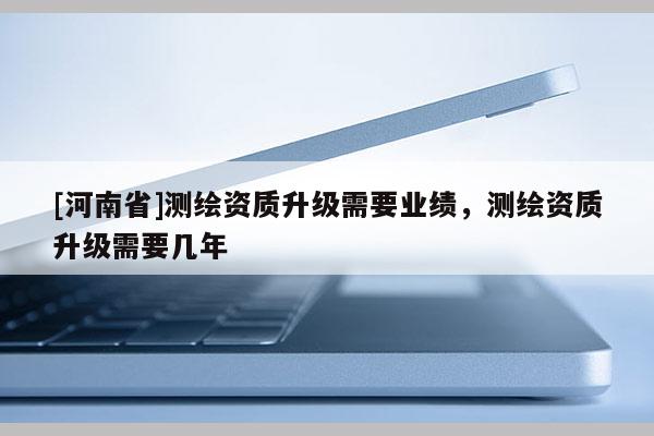[河南省]測繪資質(zhì)升級需要業(yè)績，測繪資質(zhì)升級需要幾年