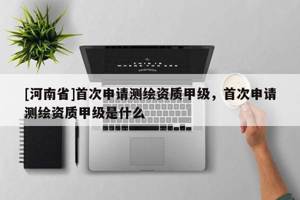 [河南省]首次申請測繪資質(zhì)甲級，首次申請測繪資質(zhì)甲級是什么