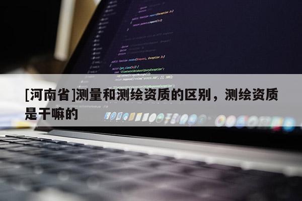 [河南省]測量和測繪資質的區(qū)別，測繪資質是干嘛的