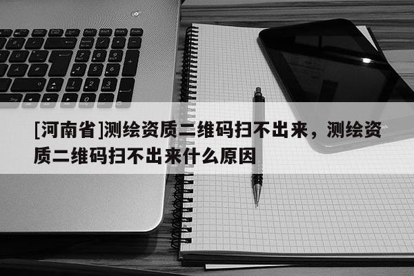 [河南省]測繪資質(zhì)二維碼掃不出來，測繪資質(zhì)二維碼掃不出來什么原因