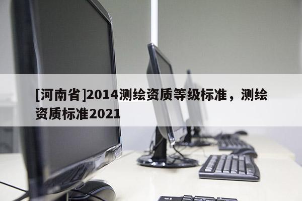 [河南省]2014測(cè)繪資質(zhì)等級(jí)標(biāo)準(zhǔn)，測(cè)繪資質(zhì)標(biāo)準(zhǔn)2021