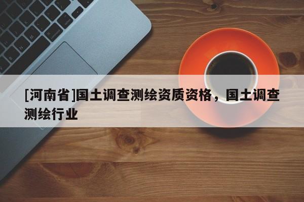 [河南省]國土調(diào)查測繪資質(zhì)資格，國土調(diào)查測繪行業(yè)