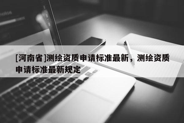 [河南省]測(cè)繪資質(zhì)申請(qǐng)標(biāo)準(zhǔn)最新，測(cè)繪資質(zhì)申請(qǐng)標(biāo)準(zhǔn)最新規(guī)定