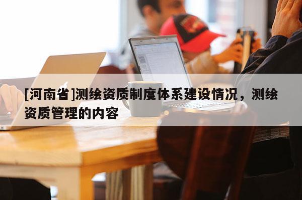 [河南省]測(cè)繪資質(zhì)制度體系建設(shè)情況，測(cè)繪資質(zhì)管理的內(nèi)容