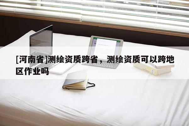 [河南省]測(cè)繪資質(zhì)跨省，測(cè)繪資質(zhì)可以跨地區(qū)作業(yè)嗎