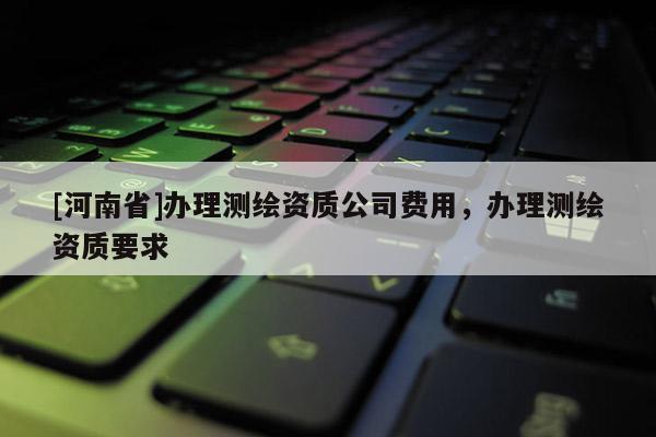 [河南省]辦理測繪資質(zhì)公司費用，辦理測繪資質(zhì)要求