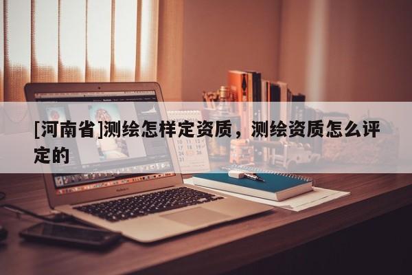 [河南省]測繪怎樣定資質(zhì)，測繪資質(zhì)怎么評定的