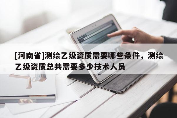 [河南省]測(cè)繪乙級(jí)資質(zhì)需要哪些條件，測(cè)繪乙級(jí)資質(zhì)總共需要多少技術(shù)人員