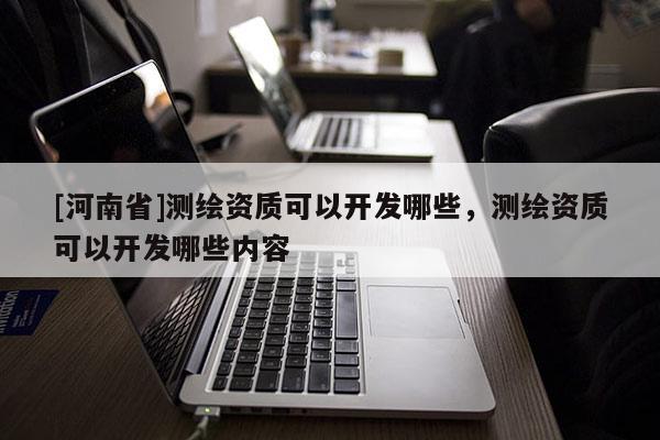 [河南省]測繪資質(zhì)可以開發(fā)哪些，測繪資質(zhì)可以開發(fā)哪些內(nèi)容