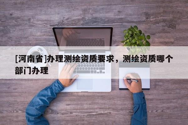 [河南省]辦理測繪資質(zhì)要求，測繪資質(zhì)哪個(gè)部門辦理