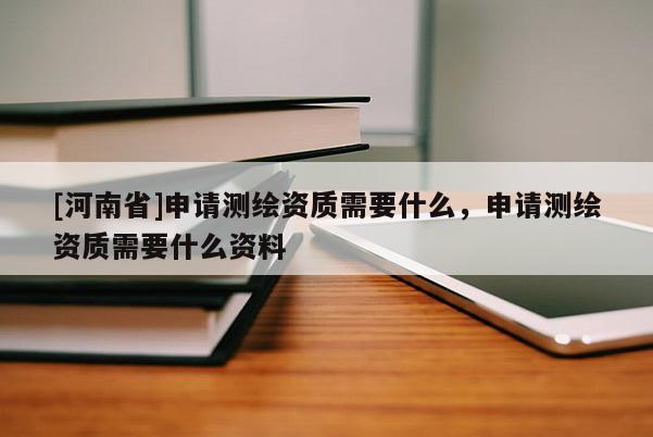 [河南省]申請測繪資質(zhì)需要什么，申請測繪資質(zhì)需要什么資料