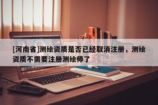 [河南省]測(cè)繪資質(zhì)是否已經(jīng)取消注冊(cè)，測(cè)繪資質(zhì)不需要注冊(cè)測(cè)繪師了