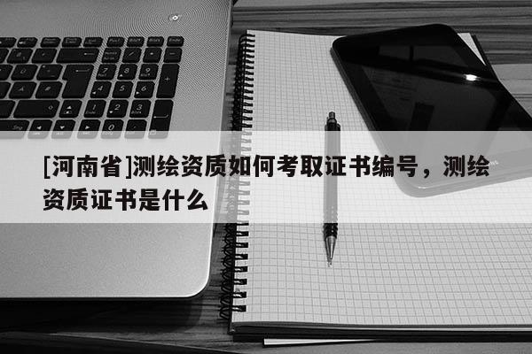 [河南省]測繪資質(zhì)如何考取證書編號，測繪資質(zhì)證書是什么