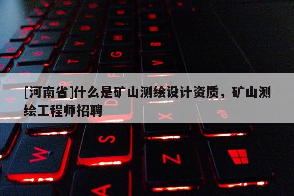[河南省]什么是礦山測繪設(shè)計資質(zhì)，礦山測繪工程師招聘