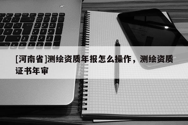 [河南省]測(cè)繪資質(zhì)年報(bào)怎么操作，測(cè)繪資質(zhì)證書(shū)年審
