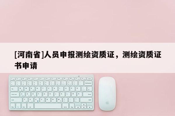 [河南省]人員申報測繪資質(zhì)證，測繪資質(zhì)證書申請
