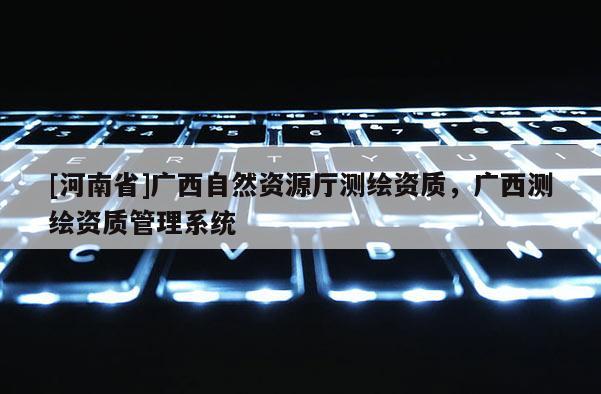 [河南省]廣西自然資源廳測繪資質(zhì)，廣西測繪資質(zhì)管理系統(tǒng)
