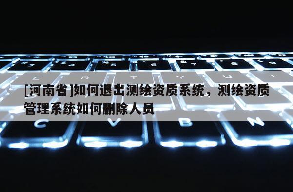 [河南省]如何退出測繪資質(zhì)系統(tǒng)，測繪資質(zhì)管理系統(tǒng)如何刪除人員