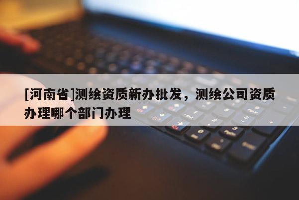 [河南省]測繪資質新辦批發(fā)，測繪公司資質辦理哪個部門辦理