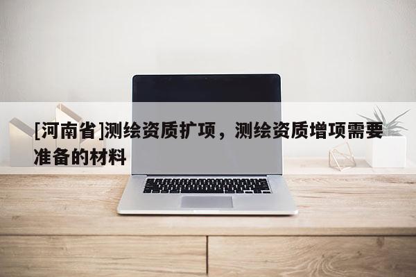 [河南省]測繪資質(zhì)擴(kuò)項(xiàng)，測繪資質(zhì)增項(xiàng)需要準(zhǔn)備的材料
