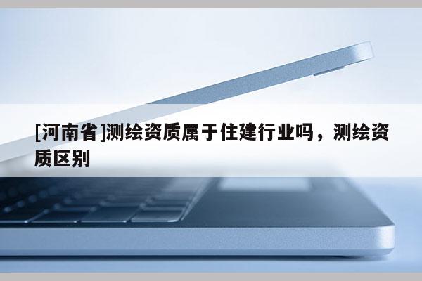 [河南省]測繪資質(zhì)屬于住建行業(yè)嗎，測繪資質(zhì)區(qū)別