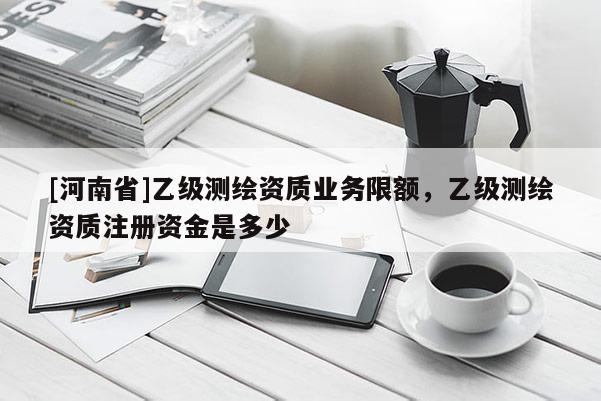 [河南省]乙級測繪資質(zhì)業(yè)務(wù)限額，乙級測繪資質(zhì)注冊資金是多少
