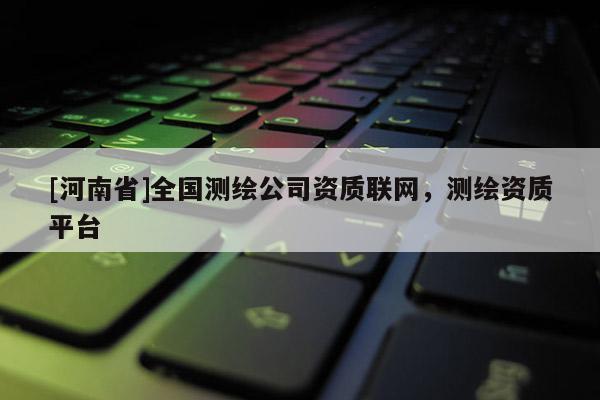 [河南省]全國測繪公司資質(zhì)聯(lián)網(wǎng)，測繪資質(zhì)平臺