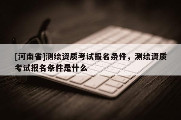 [河南省]測繪資質(zhì)考試報名條件，測繪資質(zhì)考試報名條件是什么