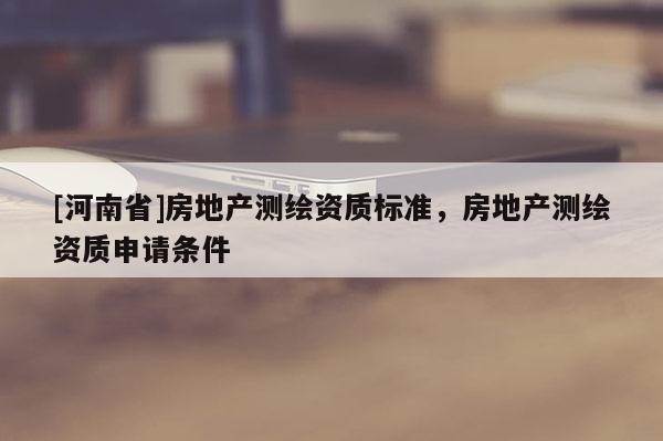 [河南省]房地產(chǎn)測繪資質(zhì)標(biāo)準(zhǔn)，房地產(chǎn)測繪資質(zhì)申請條件