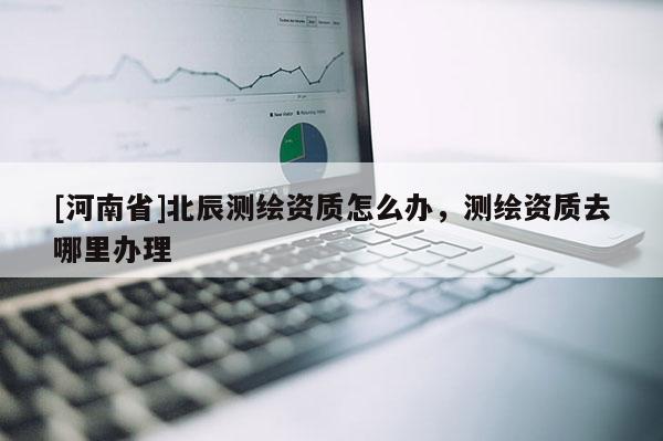 [河南省]北辰測繪資質(zhì)怎么辦，測繪資質(zhì)去哪里辦理