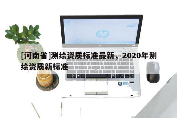 [河南省]測繪資質(zhì)標準最新，2020年測繪資質(zhì)新標準