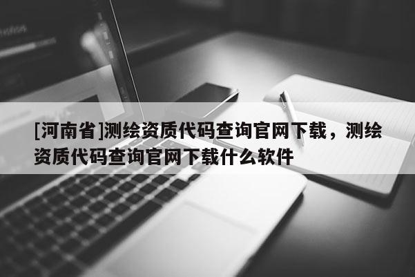 [河南省]測繪資質(zhì)代碼查詢官網(wǎng)下載，測繪資質(zhì)代碼查詢官網(wǎng)下載什么軟件