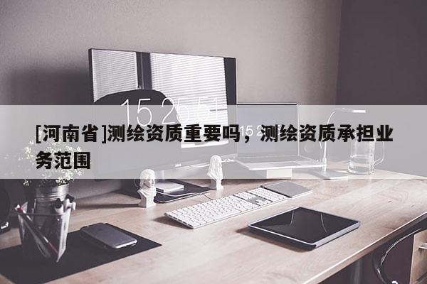 [河南省]測繪資質(zhì)重要嗎，測繪資質(zhì)承擔業(yè)務(wù)范圍
