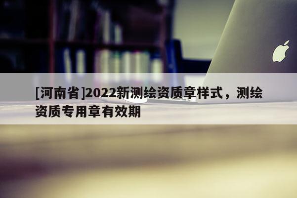 [河南省]2022新測繪資質(zhì)章樣式，測繪資質(zhì)專用章有效期