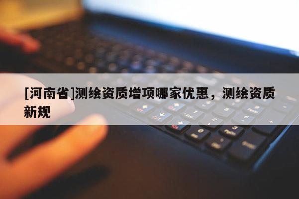 [河南省]測繪資質(zhì)增項(xiàng)哪家優(yōu)惠，測繪資質(zhì)新規(guī)