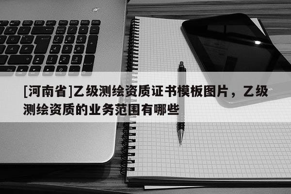 [河南省]乙級測繪資質(zhì)證書模板圖片，乙級測繪資質(zhì)的業(yè)務(wù)范圍有哪些