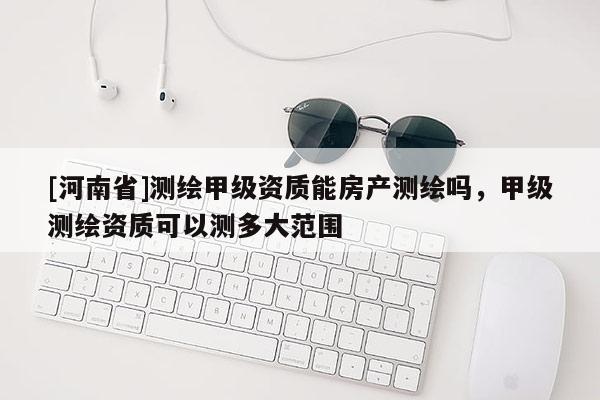 [河南省]測繪甲級資質(zhì)能房產(chǎn)測繪嗎，甲級測繪資質(zhì)可以測多大范圍
