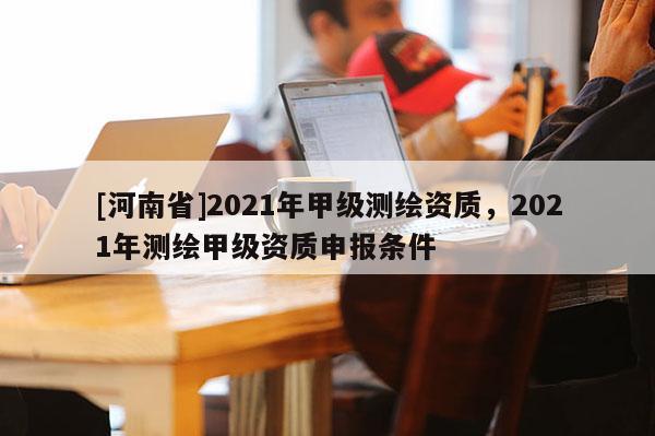[河南省]2021年甲級測繪資質(zhì)，2021年測繪甲級資質(zhì)申報(bào)條件
