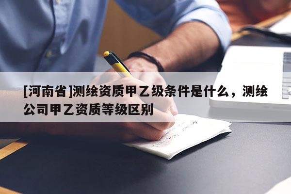 [河南省]測繪資質(zhì)甲乙級條件是什么，測繪公司甲乙資質(zhì)等級區(qū)別