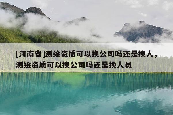 [河南省]測繪資質(zhì)可以換公司嗎還是換人，測繪資質(zhì)可以換公司嗎還是換人員