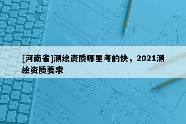 [河南省]測繪資質(zhì)哪里考的快，2021測繪資質(zhì)要求