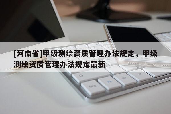 [河南省]甲級測繪資質(zhì)管理辦法規(guī)定，甲級測繪資質(zhì)管理辦法規(guī)定最新