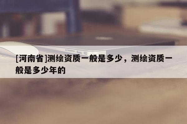 [河南省]測(cè)繪資質(zhì)一般是多少，測(cè)繪資質(zhì)一般是多少年的
