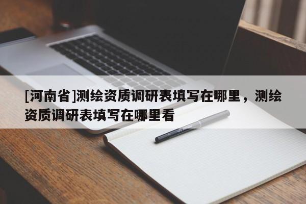 [河南省]測繪資質(zhì)調(diào)研表填寫在哪里，測繪資質(zhì)調(diào)研表填寫在哪里看