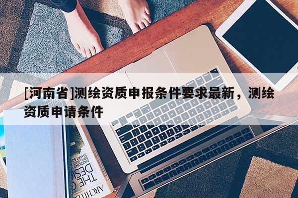 [河南省]測繪資質(zhì)申報(bào)條件要求最新，測繪資質(zhì)申請條件