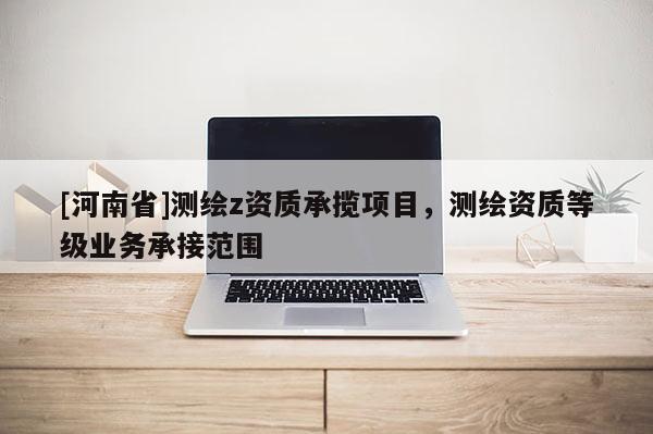[河南省]測繪z資質(zhì)承攬項目，測繪資質(zhì)等級業(yè)務承接范圍
