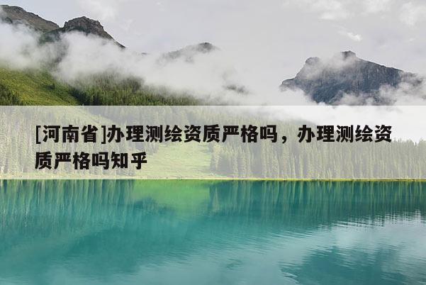 [河南省]辦理測(cè)繪資質(zhì)嚴(yán)格嗎，辦理測(cè)繪資質(zhì)嚴(yán)格嗎知乎