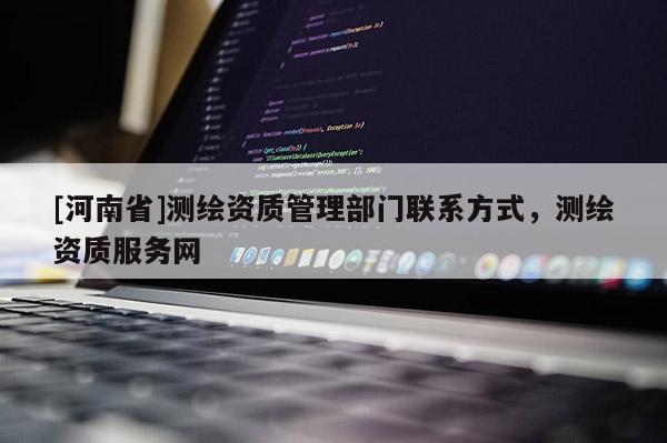 [河南省]測繪資質(zhì)管理部門聯(lián)系方式，測繪資質(zhì)服務(wù)網(wǎng)